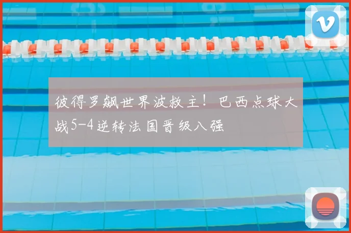 彼得罗飙世界波救主!巴西点球大战5-4逆转法国晋级八强
