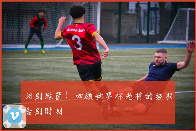 泪别绿茵！回顾世界杯老将的经典告别时刻