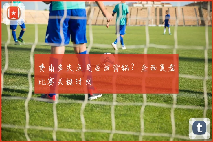 费南多失点是否该背锅？全面复盘比赛关键时刻