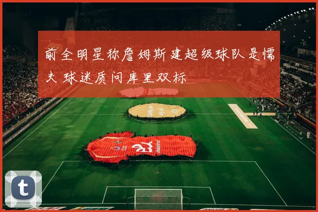 前全明星称詹姆斯建超级球队是懦夫 球迷质问库里双标