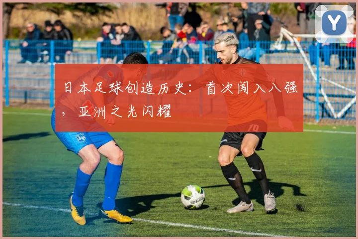 日本足球创造历史:首次闯入八强,亚洲之光闪耀