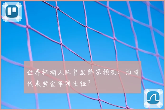 世界杯湖人队首发阵容预测：谁将代表紫金军团出征？