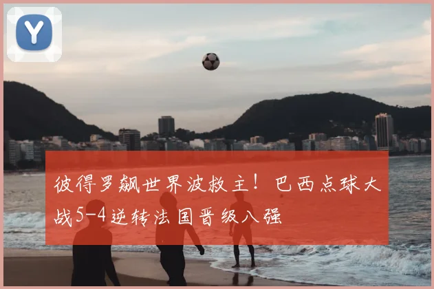 彼得罗飙世界波救主!巴西点球大战5-4逆转法国晋级八强