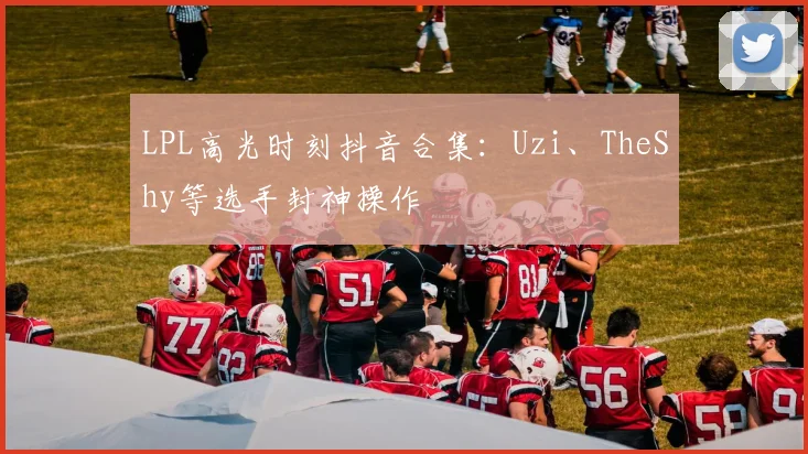 LPL高光时刻抖音合集:Uzi、TheShy等选手封神操作