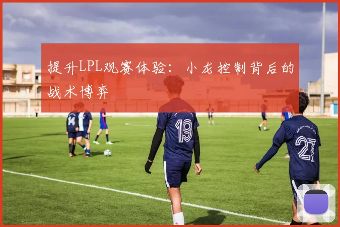 提升LPL观赛体验:小龙控制背后的战术博弈