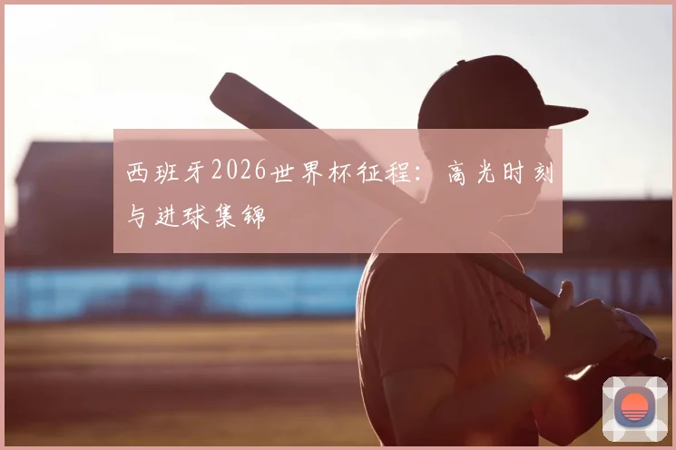 西班牙2026世界杯征程:高光时刻与进球集锦