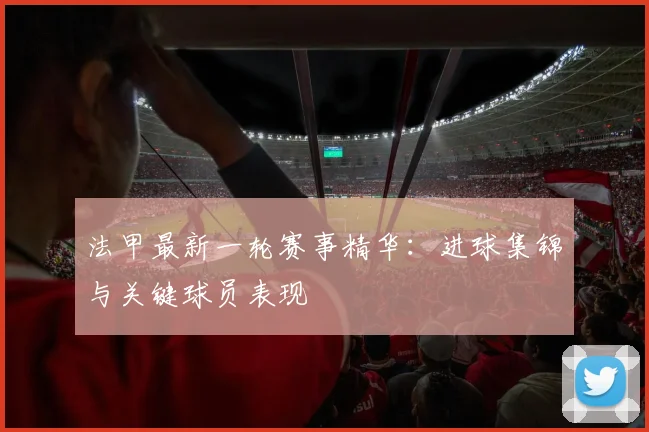 法甲最新一轮赛事精华:进球集锦与关键球员表现