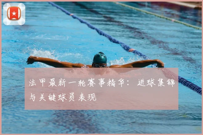 法甲最新一轮赛事精华：进球集锦与关键球员表现