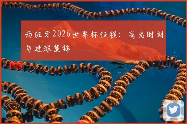 西班牙2026世界杯征程：高光时刻与进球集锦