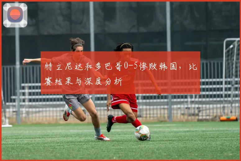 特立尼达和多巴哥0-5惨败韩国，比赛结果与深度分析