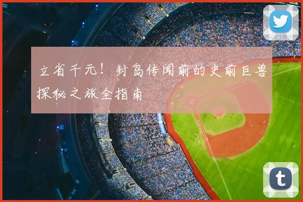 立省千元!封岛传闻前的史前巨兽探秘之旅全指南
