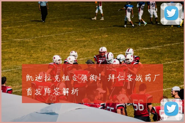 凯迪拉克组合领衔！拜仁客战药厂首发阵容解析